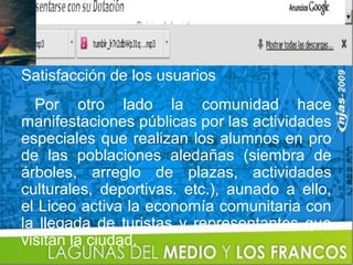 Satisfacción de los usuarios
  Por otro lado la comunidad hace
manifestaciones públicas por las actividades
especiales que realizan los alumnos en pro
de las poblaciones aledañas (siembra de
árboles, arreglo de plazas, actividades
culturales, deportivas. etc.), aunado a ello,
el Liceo activa la economía comunitaria con
la llegada de turistas y representantes que
visitan la ciudad.
 