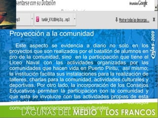 Proyección a la comunidad
   Este aspecto se evidencia a diario no solo en los
proyectos que son realizados por el batallón de alumnos en
pro de la comunidad, sino en la participación que tiene el
Liceo Naval con las actividades organizadas por las
comunidades que hacen vida en Puerto Píritu, así mismo;
la institución facilita sus instalaciones para la realización de
talleres, charlas para la comunidad, actividades culturales y
deportivas. Por otro lado, la incorporación de los Consejos
Educativos permiten la participación con la comunidad y
que esta se involucre con las actividades propias de esta
institución, en sus instalaciones se reúnen consejos
comunales y asociaciones socio-culturales.
 