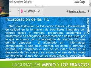 Incorporación de las TIC
   Ser una Institución de Educación Básica y Diversificada
de calidad en la formación de bachilleres integrales con
valores éticos y morales, preparados académica y
militarmente es obligatorio la incorporación de las Tics, por
lo que se cuenta con un laboratorio de computación que
permite capacitar       al alumnado en            informática,
computación, el uso de la internet, así como la intranet y
extranet, es obligatorio el uso de los video beem en el
desarrollo de las clases, se estimula el uso de las video
conferencias, el uso del correo electrónico, la creación de
blogs, entre otros.
 