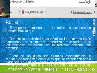 Rutina
   El aspecto relacionado a la rutina es de carácter
fundamental ya que:

   Durante las actividades académicas los alumnos están
sometidos a un régimen de aprendizaje muy similar al de
los planteles educativos en el territorio nacional, sin
embargo;

  Fuera de las aulas, los alumnos experimentan un
régimen de formación conductual que se caracteriza por la
exigencia en fijar los valores de respeto, disciplina, ética,
moral y cultural que a su vez redundan en la forja del
carácter de los jóvenes cursantes.
 