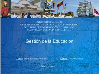 UNIVERSIDAD YACAMBÚ
   VICERRECTORADO DE INVESTIGACIÓN Y POSTGRADO
      INSTITUTO DE INVESTIGACIÓN Y POSTGRADO
         MAESTRÍA EN GERENCIA EDUCACIONAL




         Gestión de la Educación


Tutor: Prof. Leonardo Castillo         Autor: Oscar Guzmán


                       Febrero, 2013
 