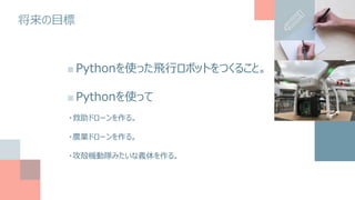 将来の目標
■Pythonを使った飛行ロボットをつくること。
■Pythonを使って
・救助ドローンを作る。
・農業ドローンを作る。
・攻殻機動隊みたいな義体を作る。
 