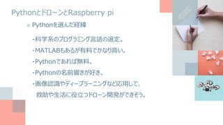 PythonとドローンとRaspberry pi
■ Pythonを選んだ経緯
・科学系のプログラミング言語の選定。
・MATLABもあるが有料でかなり高い。
・Pythonであれば無料。
・Pythonの名前響きが好き。
・画像認識やディープラーニングなど応用して、
救助や生活に役立つドローン開発ができそう。
 