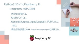 PythonとドローンとRaspberry Pi
■ Raspberry Pi選んだ経緯
Pythonが使える。
GPIOがついてる。
General-Purpose Input/Outputは、汎用入出力。
つまり、
慣性計測装置(IMU:Inertial Measurement Unit)が使える。
 