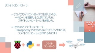 フライトコントローラ
■ どうしてフライトコントローラに注目したのか。
→ドローンを制御しようと調べていたら、
フライトコントローラーに行き着いた。
■ Pythonとフライトコントローラ
→Raspberry PiでPythonプログラミングすれば、
フライトコントローラーが作れるのでは？
フライト
コントローラ
 