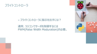 フライトコントローラ
■ フライトコントローラに指示を出すには？
通常、ラジコンでサーボを制御するには
PWM(Palse Width Moduration)が必要。
 