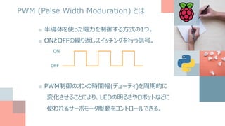 PWM (Palse Width Moduration) とは
■ 半導体を使った電力を制御する方式の1つ。
■ ONとOFFの繰り返しスイッチングを行う信号。
ON
OFF
■ PWM制御のオンの時間幅(デューティ)を周期的に
変化させることにより、LEDの明るさやロボットなどに
使われるサーボモータ駆動をコントロールできる。
 