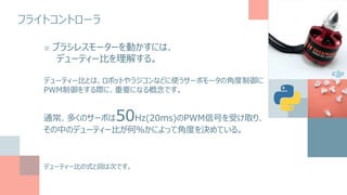 フライトコントローラ
■ ブラシレスモーターを動かすには、
デューティー比を理解する。
デューティー比とは、ロボットやラジコンなどに使うサーボモータの角度制御に
PWM制御をする際に、重要になる概念です。
通常、多くのサーボは50Hz(20ms)のPWM信号を受け取り、
その中のデューティー比が何％かによって角度を決めている。
デューティー比の式と図は次です。
 