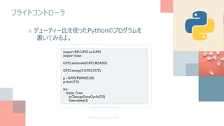 フライトコントローラ
■ デューティー比を使ったPythonのプログラムを
書いてみるよ。
import RPi.GPIO as GPIO
import time
GPIO.setmode(GPIO.BOARD)
GPIO.setup(7,GPIO.OUT)
p = GPIO.PWM(7,50)
p.start(7.5)
try:
while True:
p.ChangeDutyCycle(7.5)
time.sleep(1)
 