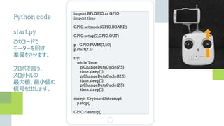 import RPi.GPIO as GPIO
import time
GPIO.setmode(GPIO.BOARD)
GPIO.setup(7,GPIO.OUT)
p = GPIO.PWM(7,50)
p.start(7.5)
try:
while True:
p.ChangeDutyCycle(7.5)
time.sleep(1)
p.ChangeDutyCycle(12.5)
time.sleep(1)
p.ChangeDutyCycle(2.5)
time.sleep(1)
except KeyboardInterrupt:
p.stop()
GPIO.cleanup()
Python code
start.py
このコードで
モーターを回す
準備をさせます。
プロポで言う、
スロットルの
最大値、最小値の
信号を出します。
 