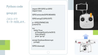 import RPi.GPIO as GPIO
import time
GPIO.setmode(GPIO.BOARD)
GPIO.setup(7,GPIO.OUT)
p = GPIO.PWM(7,50)
p.start(7.5)
try:
while True:
p.ChangeDutyCycle(10.5)
time.sleep(1)
print “go up”
except KeyboardInterrupt:
p.stop()
GPIO.cleanup()
Python code
goup.py
このコードで
モーターを回します。
 