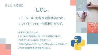 まとめ（結果）
■モーター4つを各々で回せなかった。
■フライトコントローラ解析に至らず。
本来では飛ばしたかった。
しかし失敗・苦労はしたが、様々な問題点がわかり、
それを次へ活かし進むことができました。
今回はPythonとドローン、そしてRaspberry Piを用いて
どこまで発展ができるかを報告しました。
しかし、
 