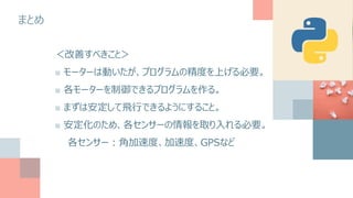 まとめ
＜改善すべきこと＞
■ モーターは動いたが、プログラムの精度を上げる必要。
■ 各モーターを制御できるプログラムを作る。
■ まずは安定して飛行できるようにすること。
■ 安定化のため、各センサーの情報を取り入れる必要。
各センサー：角加速度、加速度、GPSなど
 