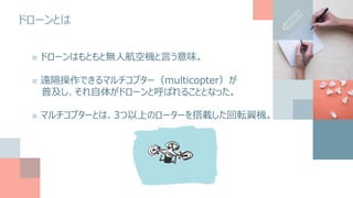 ドローンとは
■ ドローンはもともと無人航空機と言う意味。
■ 遠隔操作できるマルチコプター（multicopter）が
普及し、それ自体がドローンと呼ばれることとなった。
■ マルチコプターとは、3つ以上のローターを搭載した回転翼機。
 