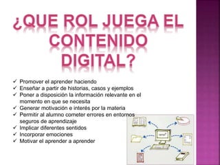  Promover el aprender haciendo 
 Enseñar a partir de historias, casos y ejemplos 
 Poner a disposición la información relevante en el 
momento en que se necesita 
 Generar motivación e interés por la materia 
 Permitir al alumno cometer errores en entornos 
seguros de aprendizaje 
 Implicar diferentes sentidos 
 Incorporar emociones 
 Motivar el aprender a aprender 
 