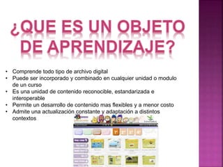 • Comprende todo tipo de archivo digital 
• Puede ser incorporado y combinado en cualquier unidad o modulo 
de un curso 
• Es una unidad de contenido reconocible, estandarizada e 
interoperable 
• Permite un desarrollo de contenido mas flexibles y a menor costo 
• Admite una actualización constante y adaptación a distintos 
contextos 
