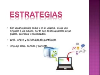 • Ser usuario pensar como y en el usuario, estos van 
dirigidos a un público, por lo que deben ajustarse a sus 
gustos, intereses y necesidades. 
• Crea, innova y personaliza los contenidos 
• lenguaje claro, conciso y correcto. 
 
