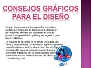 La gran diferencia entre los materiales educativos 
creados por empresas de contenidos o editoriales y 
los materiales creados por profesores es que los 
primeros son puro diseño gráfico y los segundos puro 
diseño didáctico 
La mayoría de docentes no ha tenido una educación 
visual y mucho menos una formación sobre accesibilidad 
y usabilidad de contenidos interactivos. Por esto, es 
comprensible que nos encontremos muy buenos 
materiales didácticos con un diseño gráfico pésimo que, 
además de dar una mala sensación, dificultan su 
comprensión y uso. 
 