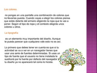 Los colores. 
no pongas en una pantalla una combinación de colores que 
no llevarías puesta. Cuando vayas a elegir los colores piensa 
que estás delante del armario eligiendo la ropa que te vas a 
poner. Según el tipo de ropa y el contexto elegirás unos 
colores u otros. 
La tipografía 
es un elemento muy importante del diseño. Aunque 
te pueda parecer que cualquiera vale esto no es así. 
Lo primero que debes tener en cuenta es que si tu 
actividad se va a ver en un navegador tienes que 
usar una serie de fuentes determinadas. Si usas un 
tipo de fuente que el usuario no tiene instalada la 
sustituirá por la fuente por defecto del navegador y 
tu diseño ya no aparecerá tal como lo hiciste. 
 