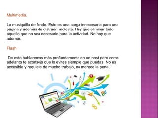 Multimedia. 
La musiquilla de fondo. Esto es una carga innecesaria para una 
página y además de distraer molesta. Hay que eliminar todo 
aquello que no sea necesario para la actividad. No hay que 
adornar. 
Flash 
De esto hablaremos más profundamente en un post pero como 
adelanto te aconsejo que lo evites siempre que puedas. No es 
accesible y requiere de mucho trabajo, no merece la pena. 
 