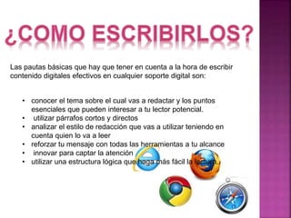 Las pautas básicas que hay que tener en cuenta a la hora de escribir 
contenido digitales efectivos en cualquier soporte digital son: 
• conocer el tema sobre el cual vas a redactar y los puntos 
esenciales que pueden interesar a tu lector potencial. 
• utilizar párrafos cortos y directos 
• analizar el estilo de redacción que vas a utilizar teniendo en 
cuenta quien lo va a leer 
• reforzar tu mensaje con todas las herramientas a tu alcance 
• innovar para captar la atención 
• utilizar una estructura lógica que haga más fácil la lectura. 
 