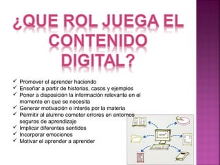  Promover el aprender haciendo 
 Enseñar a partir de historias, casos y ejemplos 
 Poner a disposición la información relevante en el 
momento en que se necesita 
 Generar motivación e interés por la materia 
 Permitir al alumno cometer errores en entornos 
seguros de aprendizaje 
 Implicar diferentes sentidos 
 Incorporar emociones 
 Motivar el aprender a aprender 
 