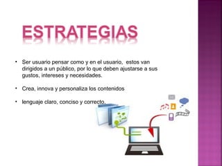 • Ser usuario pensar como y en el usuario, estos van 
dirigidos a un público, por lo que deben ajustarse a sus 
gustos, intereses y necesidades. 
• Crea, innova y personaliza los contenidos 
• lenguaje claro, conciso y correcto. 
 