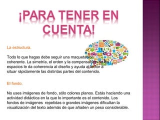 La estructura. 
Todo lo que hagas debe seguir una maquetación 
coherente. La simetría, el orden y la compensación de los 
espacios le da coherencia al diseño y ayuda al lector a 
situar rápidamente las distintas partes del contenido. 
El fondo. 
No uses imágenes de fondo, sólo colores planos. Estás haciendo una 
actividad didáctica en la que lo importante es el contenido. Los 
fondos de imágenes repetidas o grandes imágenes dificultan la 
visualización del texto además de que añaden un peso considerable. 
 