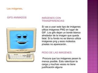 Las imágenes. 
GIFS ANIMADOS IMÁGENES CON 
TRANSPARENCIAS 
Si vas a usar este tipo de imágenes 
utiliza imágenes PNG en lugar de 
GIF. Los gifs dejan un borde blanco 
alrededor de la imagen que queda 
fatal. Si tu fondo no es blanco utiliza 
imágenes png y esos molestos 
píxeles no aparecerán. 
PESO DE LAS IMÁGENES. 
Procura que tus imágenes pesen lo 
menos posible. Esto ralentizan la 
carga y muchas veces no tiene 
justificación alguna 
 
