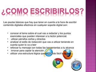 Las pautas básicas que hay que tener en cuenta a la hora de escribir 
contenido digitales efectivos en cualquier soporte digital son: 
• conocer el tema sobre el cual vas a redactar y los puntos 
esenciales que pueden interesar a tu lector potencial. 
• utilizar párrafos cortos y directos 
• analizar el estilo de redacción que vas a utilizar teniendo en 
cuenta quien lo va a leer 
• reforzar tu mensaje con todas las herramientas a tu alcance 
• innovar para captar la atención 
• utilizar una estructura lógica que haga más fácil la lectura. 
 