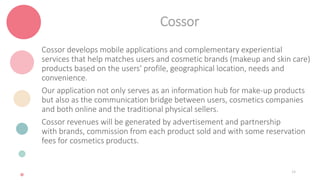 Cossor
Cossor develops mobile applications and complementary experiential
services that help matches users and cosmetic brands (makeup and skin care)
products based on the users' profile, geographical location, needs and
convenience.
Our application not only serves as an information hub for make-up products
but also as the communication bridge between users, cosmetics companies
and both online and the traditional physical sellers.
Cossor revenues will be generated by advertisement and partnership
with brands, commission from each product sold and with some reservation
fees for cosmetics products.
14
 