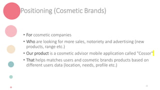 Positioning (Cosmetic Brands)
• For cosmetic companies
• Who are looking for more sales, notoriety and advertising (new
products, range etc.)
• Our product is a cosmetic advisor mobile application called "Cossor"
• That helps matches users and cosmetic brands products based on
different users data (location, needs, profile etc.)
26
 