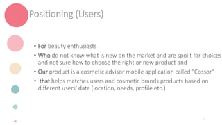 Positioning (Users)
• For beauty enthusiasts
• Who do not know what is new on the market and are spoilt for choices
and not sure how to choose the right or new product and
• Our product is a cosmetic advisor mobile application called "Cossor"
• that helps matches users and cosmetic brands products based on
different users' data (location, needs, profile etc.)
27
 