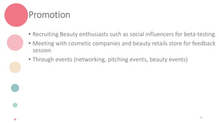 Promotion
• Recruiting Beauty enthusiasts such as social influencers for beta-testing.
• Meeting with cosmetic companies and beauty retails store for feedback
session
• Through events (networking, pitching events, beauty events)
28
 