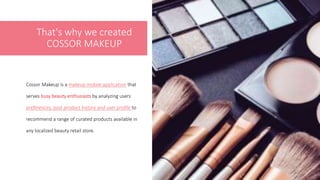 That's why we created
COSSOR MAKEUP
Cossor Makeup is a makeup mobile application that
serves busy beauty enthusiasts by analyzing users’
preferences, past product history and user profile to
recommend a range of curated products available in
any localized beauty retail store.
3
 