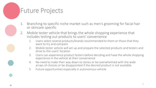 Future Projects
1. Branching to specific niche market such as men's grooming for facial hair
or skincare specific
2. Mobile tester vehicle that brings the whole shopping experience that
includes testing out products to users' convenience
1. Users select several products/brands recommended to them or those that they
want to try and compare
2. Mobile tester vehicle will set up and prepare the selected products and testers and
drive to the users' location
3. Users can experience product testers before deciding and have the whole shopping
experience in the vehicle at their convenience
4. No need to make their way down to stores or be overwhelmed with the wide
arrays of choices or be disappointed if the desired product is not available.
5. Future opportunities especially in autonomous vehicle
31
 