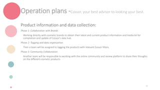 Operation plans -Cossor, your best advisor to looking your best.
Product information and data collection:
Phase 1: Collaboration with Brands
Working directly with cosmetic brands to obtain their latest and current product information and media kit for
compilation and update of Cossor's data hub.
Phase 2: Tagging and data organization
Then a team will be assigned to tagging the products with relevant Cossor filters.
Phase 3: Community Collaboration
Another team will be responsible to working with the online community and review platform to share their thoughts
on the different cosmetic products.
32
 