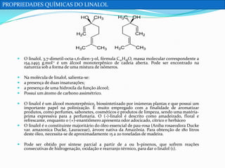 PROPRIEDADES QUÍMICAS DO LINALOL



O linalol, 3,7-dimetil-octa-1,6-dien-3-ol, fórmula C10H18O, massa molecular correspondente a
154.2493 g.mol-1 é um álcool monoterpênico de cadeia aberta. Pode ser encontrado na
natureza sob a forma de uma mistura de isômeros.






Na molécula de linalol, salienta-se:
a presença de duas insaturações;
a presença de uma hidroxila da função álcool;
Possui um átomo de carbono assimétrico.



O linalol é um álcool monoterpênico, biossintetizado por inúmeras plantas e que possui um
importante papel na polinização. É muito empregado com a finalidade de aromatizar
produtos, como perfumes, sabonetes, cosméticos e produtos de limpeza, sendo uma matériaprima expressiva para a perfumaria. O (-)-linalol é descrito como amadeirado, floral e
refrescante, enquanto o (+)-enantiômero apresenta odor adocicado, cítrico e herbáceo
O linalol é o constituinte majoritário do óleo essencial de pau-rosa (Aniba rosaeodora Ducke
var. amazonica Ducke, Lauraceae), árvore nativa da Amazônia. Para obtenção de 180 litros
deste óleo, necessita-se de aproximadamente 15 a 20 toneladas de madeira.





Pode ser obtido por síntese parcial a partir de a ou b-pinenos, que sofrem reações
consecutivas de hidrogenação, oxidação e rearranjo térmico, para dar o linalol (1).

 