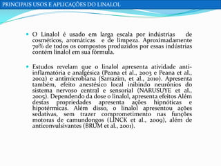 PRINCIPAIS USOS E APLICAÇÕES DO LINALOL

 O Linalol é usado em larga escala por indústrias

de
cosméticos, aromáticas e de limpeza. Aproximadamente
70% de todos os compostos produzidos por essas indústrias
contém linalol em sua fórmula.

 Estudos revelam que o linalol apresenta atividade anti-

inflamatória e analgésica (Peana et al., 2003 e Peana et al.,
2002) e antimicrobiana (Sarrazim, et al., 2010). Apresenta
também, efeito anestésico local inibindo neurônios do
sistema nervoso central e sensorial (NARUSUYE et al.,
2005). Dependendo da dose o linalol, apresenta efeitos Além
destas propriedades apresenta ações hipnóticas e
hipotérmicas. Além disso, o linalol apresentou ações
sedativas, sem trazer comprometimento nas funções
motoras de camundongos (LINCK et al., 2009), além de
anticonvulsivantes (BRUM et al., 2001).

 