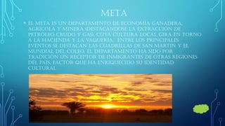 META 
•El Meta es un departamento de economía ganadera, agrícola y minera (destacándose la extracción de petróleo crudo y gas), cuya cultura local gira en torno a la hacienda y la vaquería.5 Entre los principales eventos se destacan las cuadrillas de san Martin y el mundial del coleo. El departamento ha sido por tradición un receptor de inmigrantes de otras regiones del país, factor que ha enriquecido su identidad cultural.  