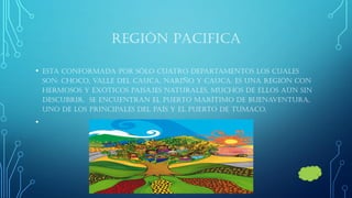 REGIÓN PACIFICA 
•Esta conformada por sólo cuatro departamentos los cuales son: choco, valle del cauca, Nariño y cauca. Es una región con hermosos y exóticos paisajes naturales, muchos de ellos aún sin descubrir, se encuentran el puerto marítimo de Buenaventura, uno de los principales del país y el puerto de Tumaco. 
•  