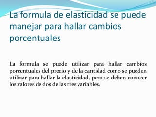 La formula de elasticidad se puede
manejar para hallar cambios
porcentuales
La formula se puede utilizar para hallar cambios
porcentuales del precio y de la cantidad como se pueden
utilizar para hallar la elasticidad, pero se deben conocer
los valores de dos de las tres variables.

 
