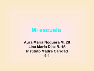 Mi escuela
Aura María Noguera M. 28
   Lina María Díaz R. 15
 Instituto Madre Caridad
            4-1
 