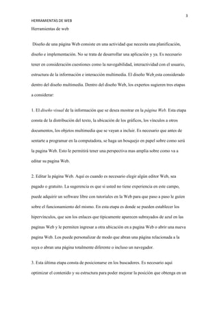 3
HERRAMIENTAS DE WEB

Herramientas de web


Diseño de una página Web consiste en una actividad que necesita una planificación,

diseño e implementación. No se trata de desarrollar una aplicación y ya. Es necesario

tener en consideración cuestiones como la navegabilidad, interactividad con el usuario,

estructura de la información e interacción multimedia. El diseño Web esta considerado

dentro del diseño multimedia. Dentro del diseño Web, los expertos sugieren tres etapas

a considerar:


1. El diseño visual de la información que se desea mostrar en la página Web. Esta etapa

consta de la distribución del texto, la ubicación de los gráficos, los vínculos a otros

documentos, los objetos multimedia que se vayan a incluir. Es necesario que antes de

sentarte a programar en la computadora, se haga un bosquejo en papel sobre como será

la pagina Web. Esto le permitirá tener una perspectiva mas amplia sobre como va a

editar su pagina Web.


2. Editar la página Web. Aquí es cuando es necesario elegir algún editor Web, sea

pagado o gratuito. La sugerencia es que si usted no tiene experiencia en este campo,

puede adquirir un software libre con tutoriales en la Web para que paso a paso le guíen

sobre el funcionamiento del mismo. En esta etapa es donde se pueden establecer los

hipervínculos, que son los enlaces que típicamente aparecen subrayados de azul en las

paginas Web y le permiten ingresar a otra ubicación en a pagina Web o abrir una nueva

pagina Web. Los puede personalizar de modo que abran una página relacionada a la

suya o abran una página totalmente diferente o incluso un navegador.


3. Esta última etapa consta de posicionarse en los buscadores. Es necesario aquí

optimizar el contenido y su estructura para poder mejorar la posición que obtenga en un
 