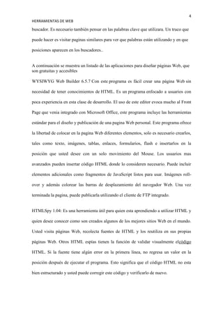4
HERRAMIENTAS DE WEB

buscador. Es necesario también pensar en las palabras clave que utilizara. Un truco que

puede hacer es visitar paginas similares para ver que palabras están utilizando y en que

posiciones aparecen en los buscadores..


A continuación se muestra un listado de las aplicaciones para diseñar páginas Web, que
son gratuitas y accesibles

WYSIWYG Web Builder 6.5.7 Con este programa es fácil crear una página Web sin

necesidad de tener conocimientos de HTML. Es un programa enfocado a usuarios con

poca experiencia en esta clase de desarrollo. El uso de este editor evoca mucho al Front

Page que venia integrado con Microsoft Office, este programa incluye las herramientas

estándar para el diseño y publicación de una pagina Web personal. Este programa ofrece

la libertad de colocar en la pagina Web diferentes elementos, solo es necesario crearlos,

tales como texto, imágenes, tablas, enlaces, formularios, flash e insertarlos en la

posición que usted desee con un solo movimiento del Mouse. Los usuarios mas

avanzados pueden insertar código HTML donde lo consideren necesario. Puede incluir

elementos adicionales como fragmentos de JavaScript listos para usar. Imágenes roll-

over y además colorear las barras de desplazamiento del navegador Web. Una vez

terminada la pagina, puede publicarla utilizando el cliente de FTP integrado.


HTMLSpy 1.04: Es una herramienta útil para quien esta aprendiendo a utilizar HTML y

quien desee conocer como son creados algunos de los mejores sitios Web en el mundo.

Usted visita páginas Web, recolecta fuentes de HTML y los reutiliza en sus propias

páginas Web. Otros HTML espías tienen la función de validar visualmente elcódigo

HTML. Si la fuente tiene algún error en la primera línea, no regresa un valor en la

posición después de ejecutar el programa. Esto significa que el código HTML no esta

bien estructurado y usted puede corregir este código y verificarlo de nuevo.
 