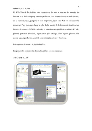 5
HERRAMIENTAS DE WEB

GI Web: Uno de los ámbitos más comunes en los que se mueven los usuarios de

Internet, es el de la compra y venta de productos. Pero dicha actividad no sería posible,

sin la creación previa, por parte de cada empresario, de un sitio Web con una vocación

comercial. Pues bien, para llevar a cabo dicho trabajo de la forma más intuitiva, fue

lanzado al mercado GI-WEB. Además, es totalmente compatible con editores HTML,

permite gestionar productos, organizarlos por catálogo, crear objetos gráficos para

asociar a estos productos, admite la inserción de JavaScript y Flash, etc.


Herramientas Gratuitas De Diseño Grafico:


Las principales herramientas de diseño gráficos son las siguientes:


The GIMP 2.2.13
 