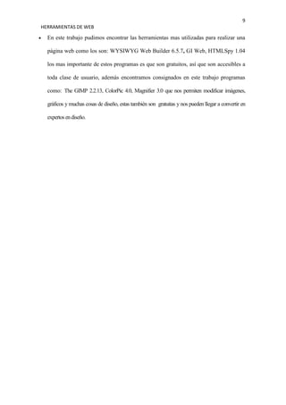 9
HERRAMIENTAS DE WEB

  En este trabajo pudimos encontrar las herramientas mas utilizadas para realizar una

  página web como los son: WYSIWYG Web Builder 6.5.7, GI Web, HTMLSpy 1.04

  los mas importante de estos programas es que son gratuitos, así que son accesibles a

  toda clase de usuario, además encontramos consignados en este trabajo programas

  como: The GIMP 2.2.13, ColorPic 4.0, Magnifier 3.0 que nos permiten modificar imágenes,

  gráficos y muchas cosas de diseño, estas también son gratuitas y nos pueden llegar a convertir en

  expertos en diseño.
 