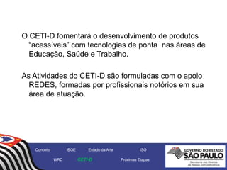 O CETI-D fomentará o desenvolvimento de produtos
“acessíveis” com tecnologias de ponta nas áreas de
Educação, Saúde e Trabalho.
As Atividades do CETI-D são formuladas com o apoio
REDES, formadas por profissionais notórios em sua
área de atuação.
Conceito IBGE Estado da Arte ISO
WRD CETI-D Próximas Etapas
 