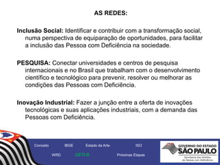 AS REDES:
Inclusão Social: Identificar e contribuir com a transformação social,
numa perspectiva de equiparação de oportunidades, para facilitar
a inclusão das Pessoa com Deficiência na sociedade.
PESQUISA: Conectar universidades e centros de pesquisa
internacionais e no Brasil que trabalham com o desenvolvimento
científico e tecnológico para prevenir, resolver ou melhorar as
condições das Pessoas com Deficiência.
Inovação Industrial: Fazer a junção entre a oferta de inovações
tecnológicas e suas aplicações industriais, com a demanda das
Pessoas com Deficiência.
Conceito IBGE Estado da Arte ISO
WRD CETI-D Próximas Etapas
 