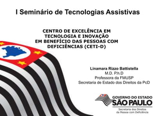 Linamara Rizzo Battistella
M.D. P.h.D
Professora da FMUSP
Secretaria de Estado dos Direitos da PcD
CENTRO DE EXCELÊNCIA EM
TECNOLOGIA E INOVAÇÃO
EM BENEFÍCIO DAS PESSOAS COM
DEFICIÊNCIAS (CETI-D)
I Seminário de Tecnologias Assistivas
 